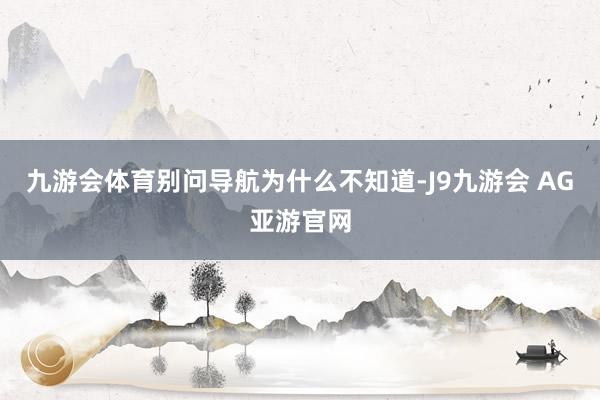 九游会体育别问导航为什么不知道-J9九游会 AG亚游官网