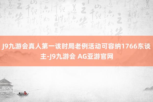 J9九游会真人第一该时局老例活动可容纳1766东谈主-J9九游会 AG亚游官网