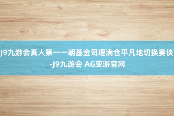 J9九游会真人第一　　一朝基金司理满仓平凡地切换赛谈-J9九游会 AG亚游官网