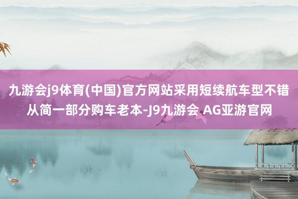 九游会j9体育(中国)官方网站采用短续航车型不错从简一部分购车老本-J9九游会 AG亚游官网