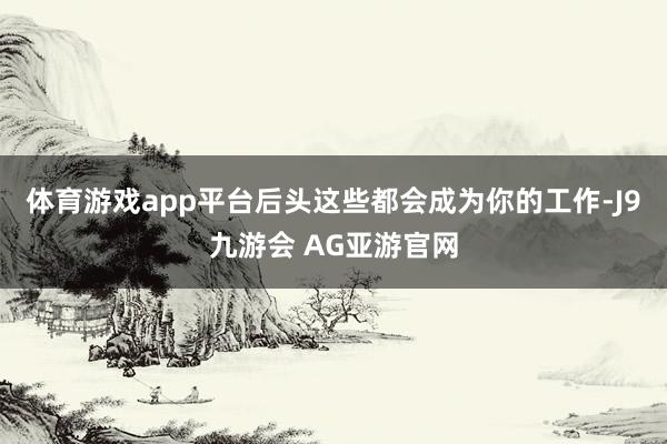 体育游戏app平台后头这些都会成为你的工作-J9九游会 AG亚游官网